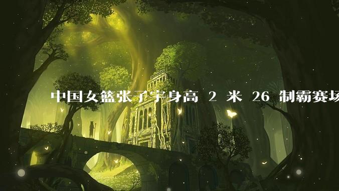 中国女篮张子宇身高 2 米 26 制霸赛场，身高因素在篮球比赛中能占多大优势？她会是下一个「姚明」吗？